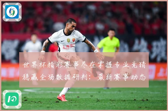 世界杯精彩赛事尽在掌握专业竞猜稳赢全场数据研判：最新赛事动态与深度分析