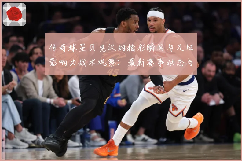 传奇球星贝克汉姆精彩瞬间与足坛影响力战术观察：最新赛事动态与深度分析