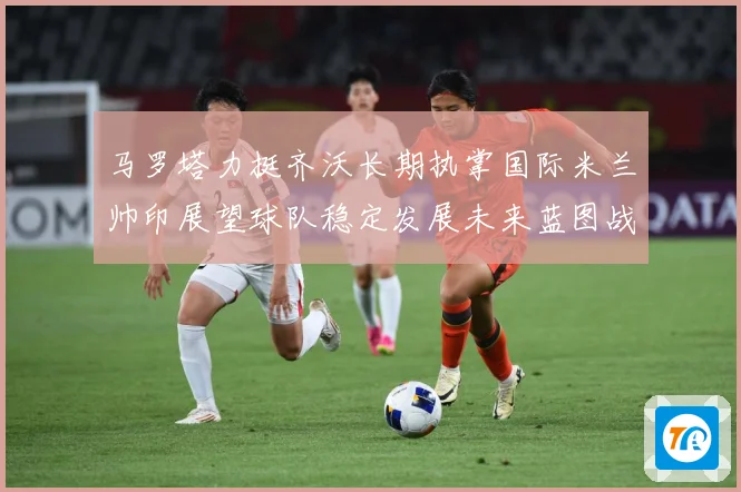 马罗塔力挺齐沃长期执掌国际米兰帅印展望球队稳定发展未来蓝图战术观察：最新赛事动态与深度分析