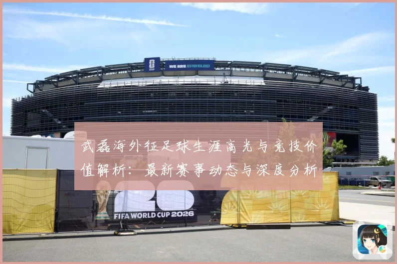 武磊海外征足球生涯高光与竞技价值解析：最新赛事动态与深度分析