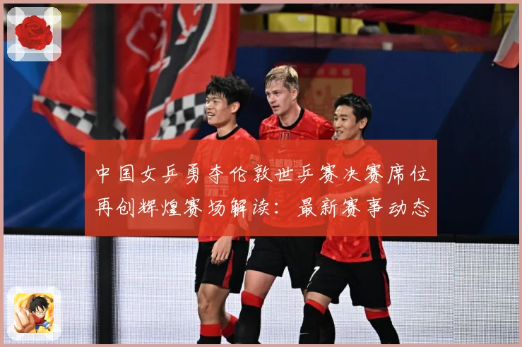 中国女乒勇夺伦敦世乒赛决赛席位再创辉煌赛场解读：最新赛事动态与深度分析