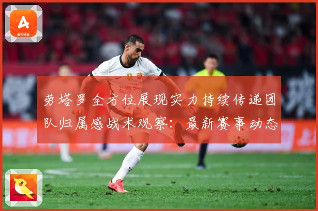 劳塔罗全方位展现实力持续传递团队归属感战术观察：最新赛事动态与深度分析