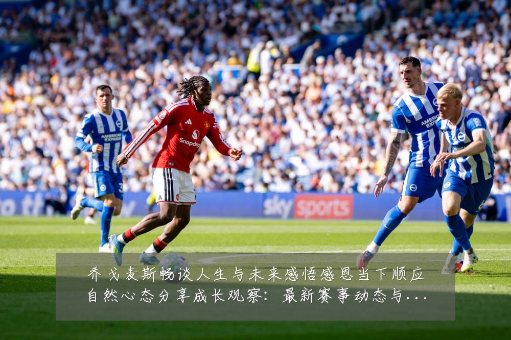 乔戈麦斯畅谈人生与未来感悟感恩当下顺应自然心态分享成长观察：最新赛事动态与深度分析