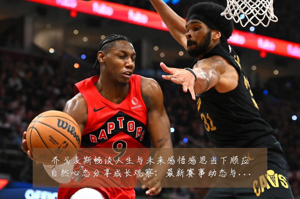 乔戈麦斯畅谈人生与未来感悟感恩当下顺应自然心态分享成长观察：最新赛事动态与深度分析