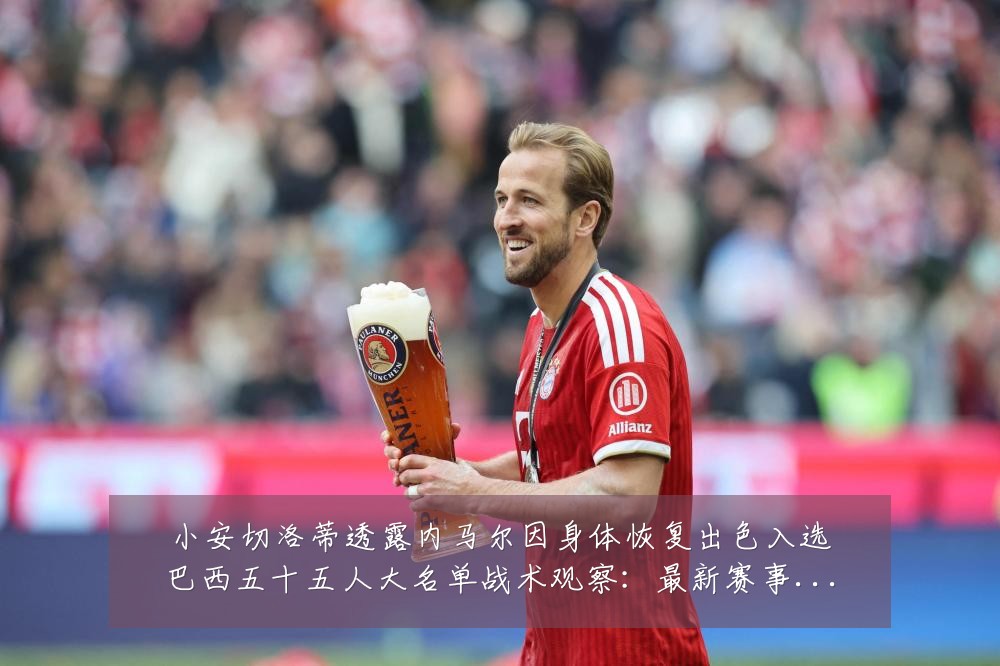 小安切洛蒂透露内马尔因身体恢复出色入选巴西五十五人大名单战术观察:最新赛事动态与深度分析