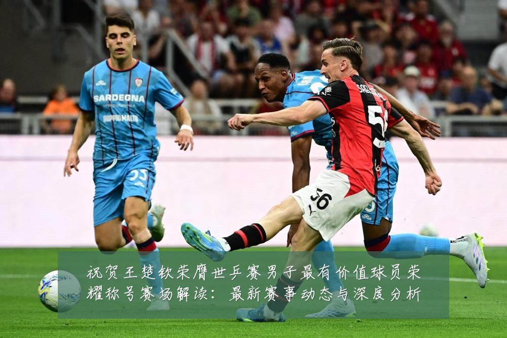 祝贺王楚钦荣膺世乒赛男子最有价值球员荣耀称号赛场解读：最新赛事动态与深度分析