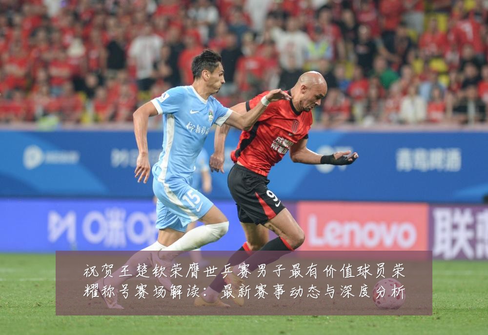 祝贺王楚钦荣膺世乒赛男子最有价值球员荣耀称号赛场解读：最新赛事动态与深度分析