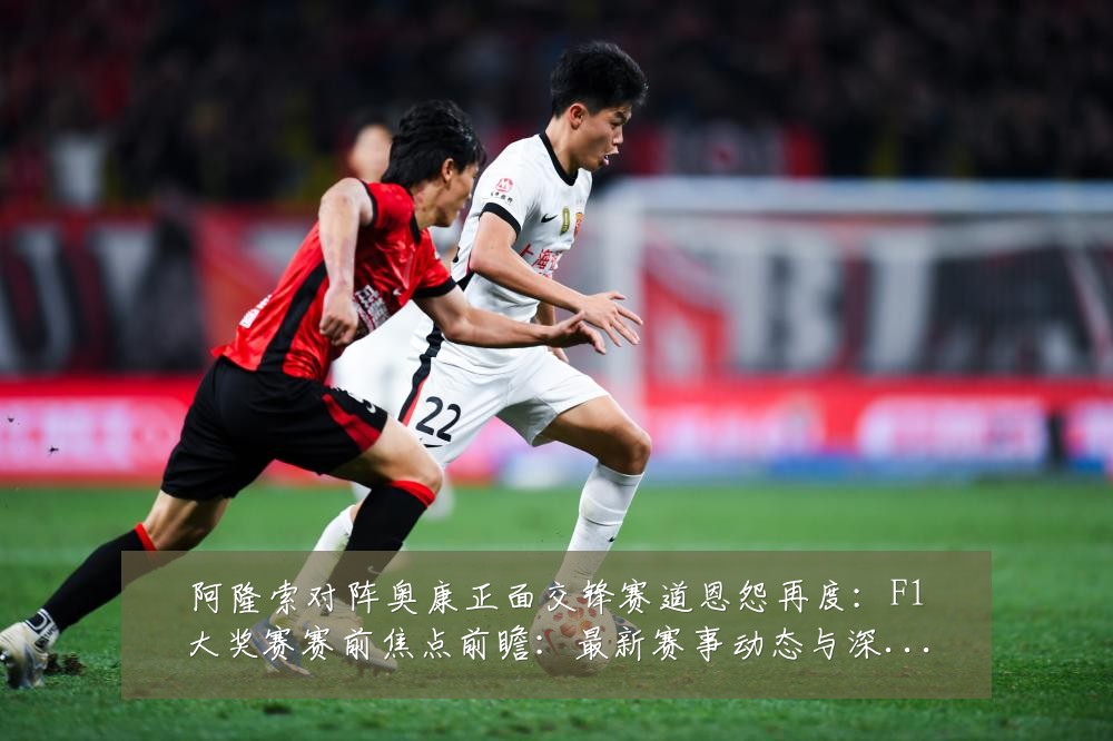 阿隆索对阵奥康正面交锋赛道恩怨再度：F1大奖赛赛前焦点前瞻：最新赛事动态与深度分析
