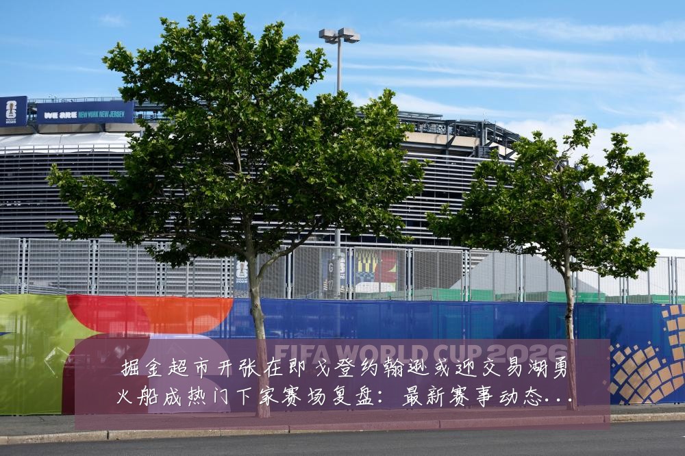 掘金超市开张在即戈登约翰逊或迎交易湖勇火船成热门下家赛场复盘：最新赛事动态与深度分析