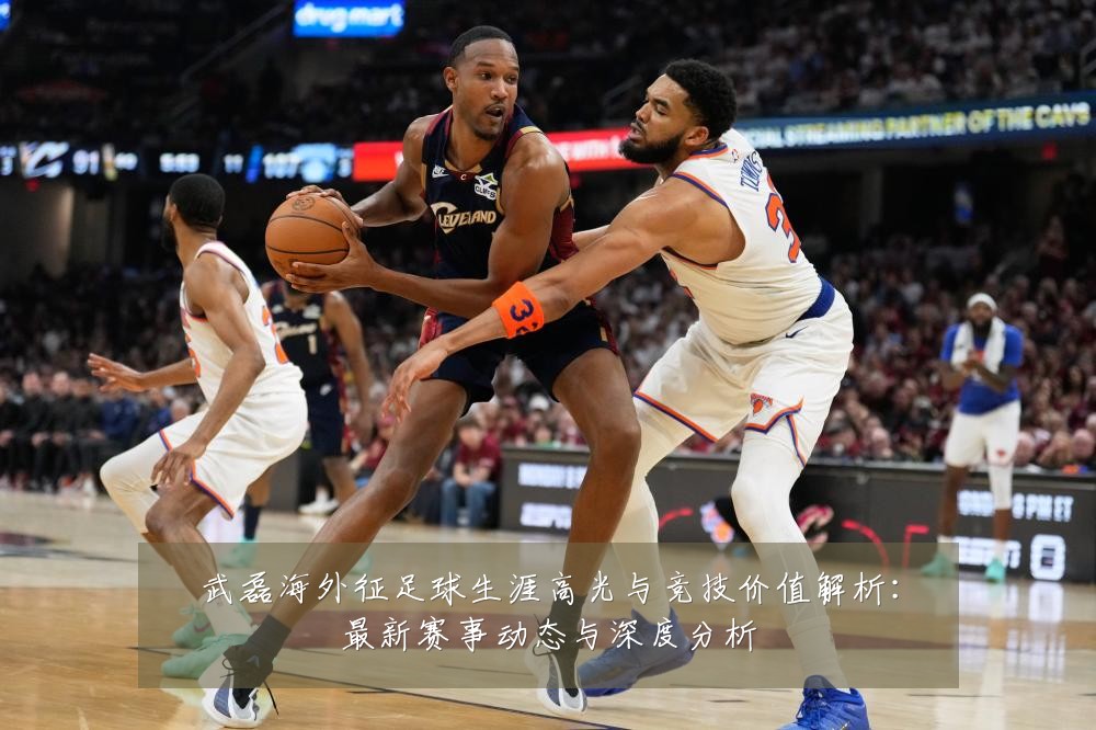 武磊海外征足球生涯高光与竞技价值解析：最新赛事动态与深度分析